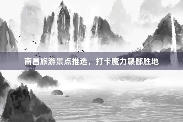 南昌旅游景点推选，打卡魔力赣鄱胜地