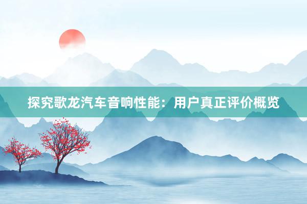 探究歌龙汽车音响性能：用户真正评价概览
